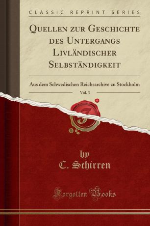 C. Schirren Quellen zur Geschichte des Untergangs Livlandischer Selbstandigkeit, Vol. 3. Aus dem Schwedischen Reichsarchive zu Stockholm (Classic Reprint)