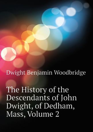 Dwight Benjamin Woodbridge The History of the Descendants of John Dwight, of Dedham, Mass, Volume 2