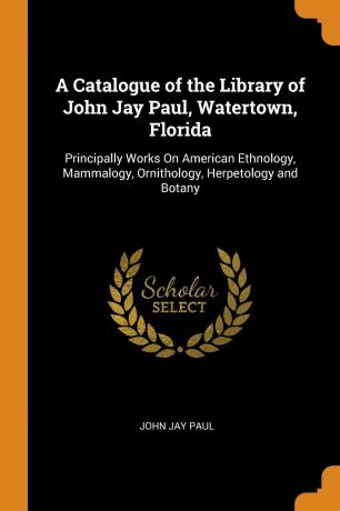 John Jay Paul A Catalogue of the Library of John Jay Paul, Watertown, Florida. Principally Works On American Ethnology, Mammalogy, Ornithology, Herpetology and Botany