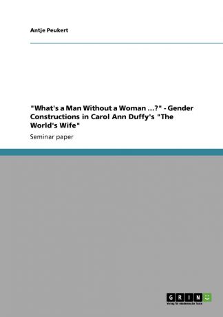 Antje Peukert "What.s a Man Without a Woman ...." - Gender Constructions in Carol Ann Duffy.s "The World.s Wife"