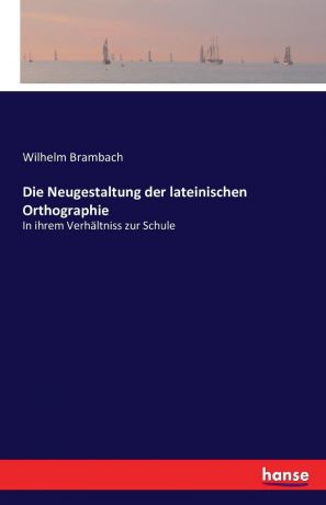 Wilhelm Brambach Die Neugestaltung der lateinischen Orthographie
