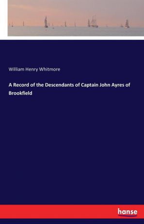 William Henry Whitmore A Record of the Descendants of Captain John Ayres of Brookfield