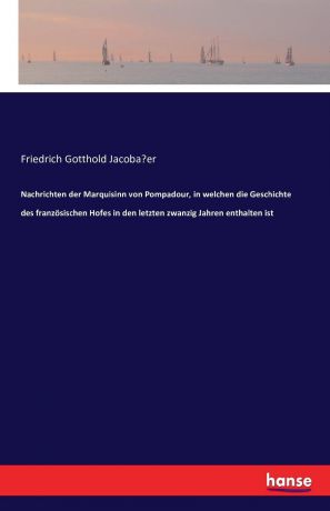 Friedrich Gotthold Jacobäer Nachrichten der Marquisinn von Pompadour, in welchen die Geschichte des franzosischen Hofes in den letzten zwanzig Jahren enthalten ist