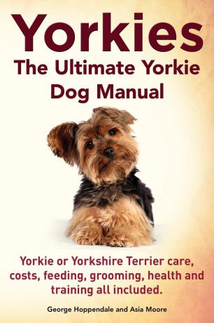 George Hoppendale, Asia Moore Yorkies. the Ultimate Yorkie Dog Manual. Yorkies or Yorkshire Terriers Care, Costs, Feeding, Grooming, Health and Training All Included.