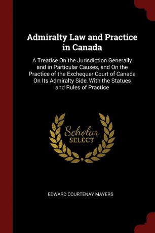 Edward Courtenay Mayers Admiralty Law and Practice in Canada. A Treatise On the Jurisdiction Generally and in Particular Causes, and On the Practice of the Exchequer Court of Canada On Its Admiralty Side, With the Statues and Rules of Practice