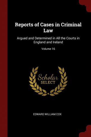 Edward William Cox Reports of Cases in Criminal Law. Argued and Determined in All the Courts in England and Ireland; Volume 16