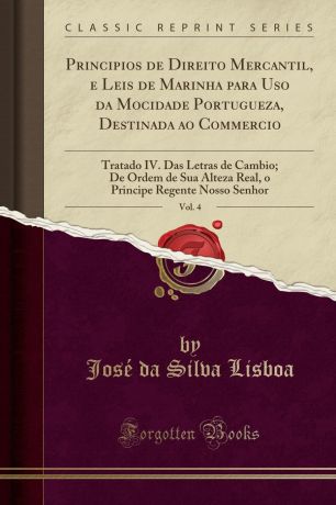 José da Silva Lisboa Principios de Direito Mercantil, e Leis de Marinha para Uso da Mocidade Portugueza, Destinada ao Commercio, Vol. 4. Tratado IV. Das Letras de Cambio; De Ordem de Sua Alteza Real, o Principe Regente Nosso Senhor (Classic Reprint)