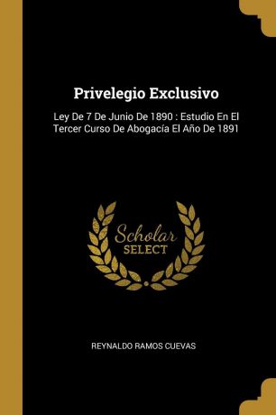 Reynaldo Ramos Cuevas Privelegio Exclusivo. Ley De 7 De Junio De 1890 : Estudio En El Tercer Curso De Abogacia El Ano De 1891