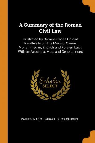 Patrick Mac Chombaich De Colquhoun A Summary of the Roman Civil Law. Illustrated by Commentaries On and Parallels From the Mosaic, Canon, Mohammedan, English and Foreign Law : With an Appendix, Map, and General Index