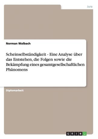 Norman Walbach Scheinselbstandigkeit - Eine Analyse Uber Das Entstehen, Die Folgen Sowie Die Bekampfung Eines Gesamtgesellschaftlichen Phanomens