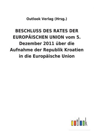 Outlook Verlag (Hrsg.) BESCHLUSS DES RATES DER EUROPAISCHEN UNION vom 5. Dezember 2011 uber die Aufnahme der Republik Kroatien in die Europaische Union