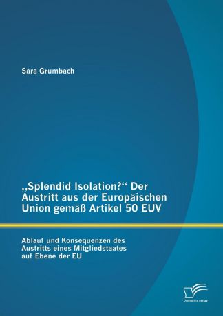 Sara Grumbach .Splendid Isolation." Der Austritt aus der Europaischen Union gemass Artikel 50 EUV. Ablauf und Konsequenzen des Austritts eines Mitgliedstaates auf Ebene der EU