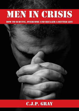 C.J.P. Gray MEN IN CRISIS. How to Survive, Overcome and Reclaim a Better Life