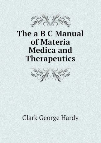 Clark George Hardy The a B C Manual of Materia Medica and Therapeutics