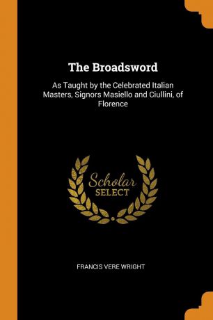 Francis Vere Wright The Broadsword. As Taught by the Celebrated Italian Masters, Signors Masiello and Ciullini, of Florence