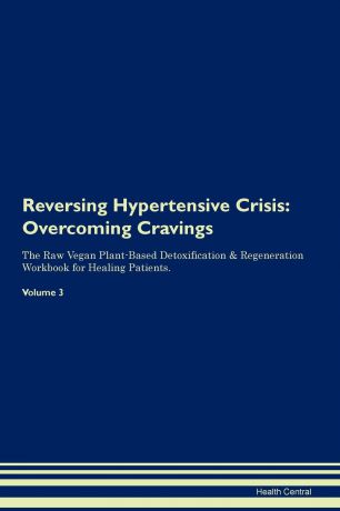 Health Central Reversing Hypertensive Crisis. Overcoming Cravings The Raw Vegan Plant-Based Detoxification . Regeneration Workbook for Healing Patients. Volume 3