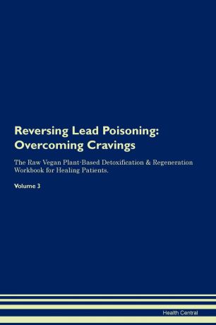 Health Central Reversing Lead Poisoning. Overcoming Cravings The Raw Vegan Plant-Based Detoxification . Regeneration Workbook for Healing Patients. Volume 3