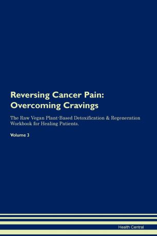 Health Central Reversing Cancer Pain. Overcoming Cravings The Raw Vegan Plant-Based Detoxification . Regeneration Workbook for Healing Patients. Volume 3