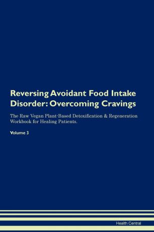 Health Central Reversing Avoidant Food Intake Disorder. Overcoming Cravings The Raw Vegan Plant-Based Detoxification . Regeneration Workbook for Healing Patients. Volume 3