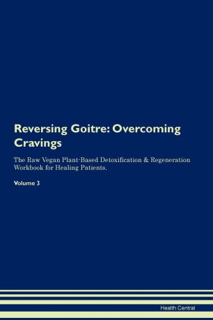 Health Central Reversing Goitre. Overcoming Cravings The Raw Vegan Plant-Based Detoxification . Regeneration Workbook for Healing Patients. Volume 3
