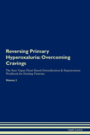 Health Central Reversing Primary Hyperoxaluria. Overcoming Cravings The Raw Vegan Plant-Based Detoxification . Regeneration Workbook for Healing Patients.Volume 3