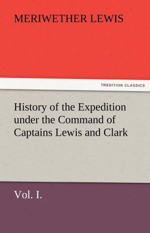 Meriwether Lewis History of the Expedition Under the Command of Captains Lewis and Clark, Vol. I. to the Sources of the Missouri, Thence Across the Rocky Mountains and