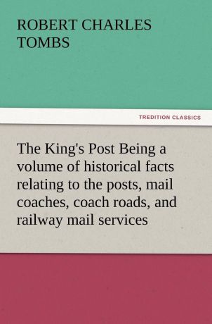 Robert Charles Tombs The King.s Post Being a Volume of Historical Facts Relating to the Posts, Mail Coaches, Coach Roads, and Railway Mail Services of and Connected with T