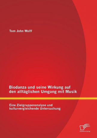 Tom John Wolff Biodanza und seine Wirkung auf den alltaglichen Umgang mit Musik. Eine Zielgruppenanalyse und kulturvergleichende Untersuchung