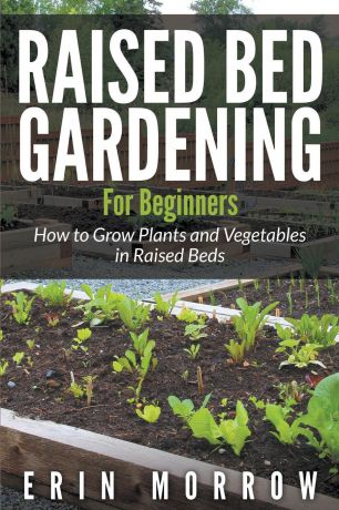 Erin Morrow Raised Bed Gardening For Beginners. How to Grow Plants and Vegetables in Raised Beds