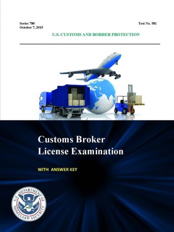 U.S. Customs and Border Protection, U.S. Department of Homeland Security Customs Broker License Examination - With Answer Key (Series 780 - Test No. 581 - October 7, 2015)