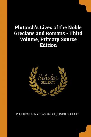 Plutarch, Donato Acciaiuoli, Simon Goulart Plutarch.s Lives of the Noble Grecians and Romans - Third Volume, Primary Source Edition