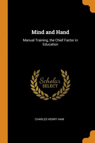 Charles Henry Ham Mind and Hand. Manual Training, the Chief Factor in Education