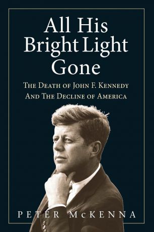 Peter McKenna ALL HIS BRIGHT LIGHT GONE. The Death of John F. Kennedy and the Decline of America