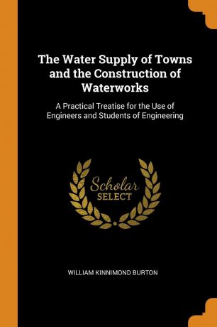 William Kinnimond Burton The Water Supply of Towns and the Construction of Waterworks. A Practical Treatise for the Use of Engineers and Students of Engineering