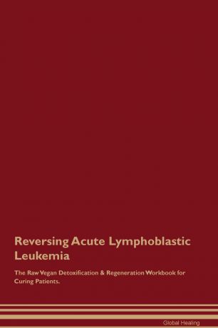 Global Healing Reversing Acute Lymphoblastic Leukemia The Raw Vegan Detoxification . Regeneration Workbook for Curing Patients