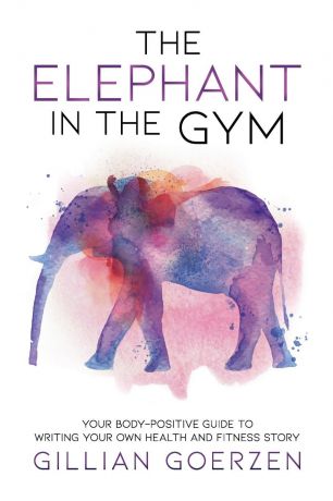 Gillian Goerzen The Elephant in the Gym. Your Body-Positive Guide to Writing Your Own Health and Fitness Story