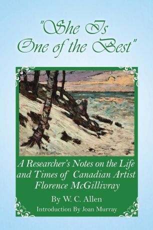 W. C. Allen She Is One of the Best. A Researcher.s Notes on the Life and Times of Canadian Artist Florence McGillivray