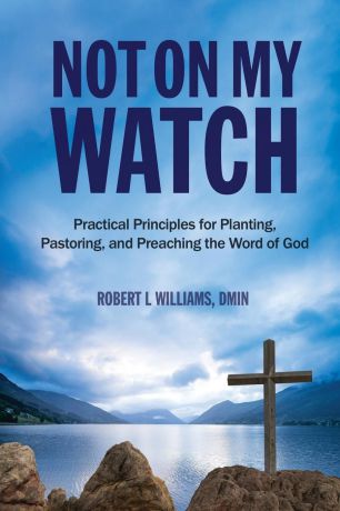 DMin Robert L Williams Not On My Watch. Practical Principles for Planting, Pastoring, and Preaching the Word of God