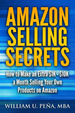 William U. Pena MBA Amazon Selling Secrets. How to Make an Extra .1K - .10K a Month Selling Your Own Products on Amazon