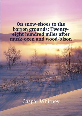 C. Whitney On snow-shoes to the barren grounds: Twenty-eight hundred miles after musk-oxen and wood-bison