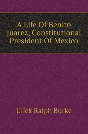 Ulick Ralph Burke A Life Of Benito Juarez, Constitutional President Of Mexico