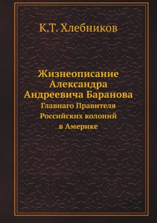 К.Т. Хлебников Жизнеописание Александра Андреевича Баранова. Главнаго Правителя Российских колоний в Америке