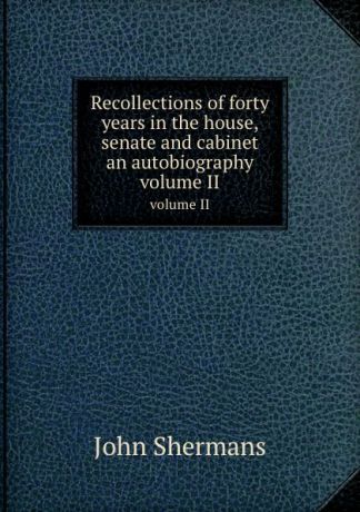 J. Shermans Recollections of forty years in the house, senate and cabinet an autobiography. volume II