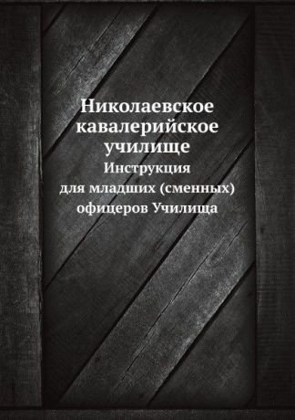 Неизвестный автор Николаевское кавалерийское училище. Инструкция для младших (сменных) офицеров Училища.