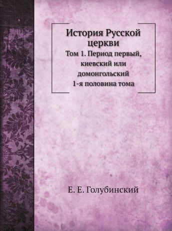 Е. Е. Голубинский История Русской церкви. Том 1. Период первый, киевский или домонгольский, 1-я половина тома