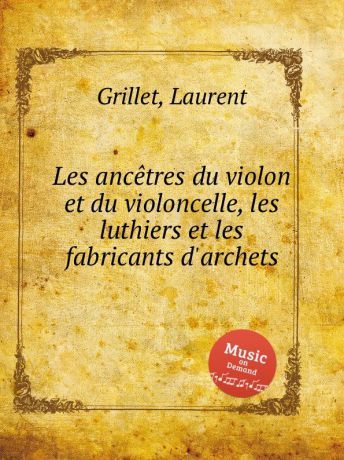 L. Grillet Les ancetres du violon et du violoncelle, les luthiers et les fabricants d.archets
