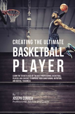 Joseph Correa Creating the Ultimate Basketball Player. Learn the Secrets Used by the Best Professional Basketball Players and Coaches to Improve Your Conditioning, Nutrition, and Mental Toughness