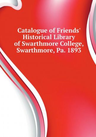 Friends Historical Library Of Swarthmore Catalogue of Friends Historical Library of Swarthmore College, Swarthmore, Pa. 1893