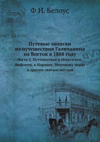 Ф.И. Белоус Путевые записки из путешествия Галичанина на Восток в 1888 году. Часть 2. Путешествие в Иерусалим, Вифлеем, к Иордану, Мертвому морю и другим святым местам