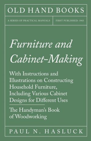 Paul N. Hasluck Furniture and Cabinet-Making - With Instructions and Illustrations on Constructing Household Furniture, Including Various Cabinet Designs for Different Uses - The Handyman.s Book of Woodworking